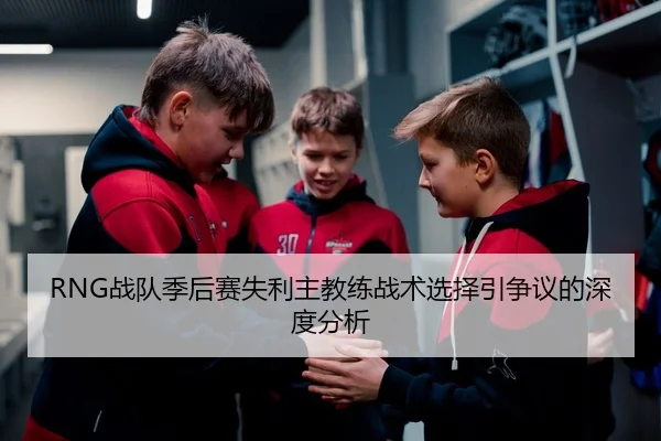 RNG战队季后赛失利主教练战术选择引争议的深度分析